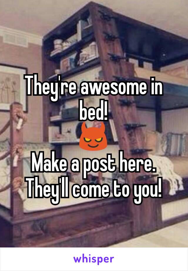 They're awesome in bed!
😈
Make a post here. They'll come to you!
