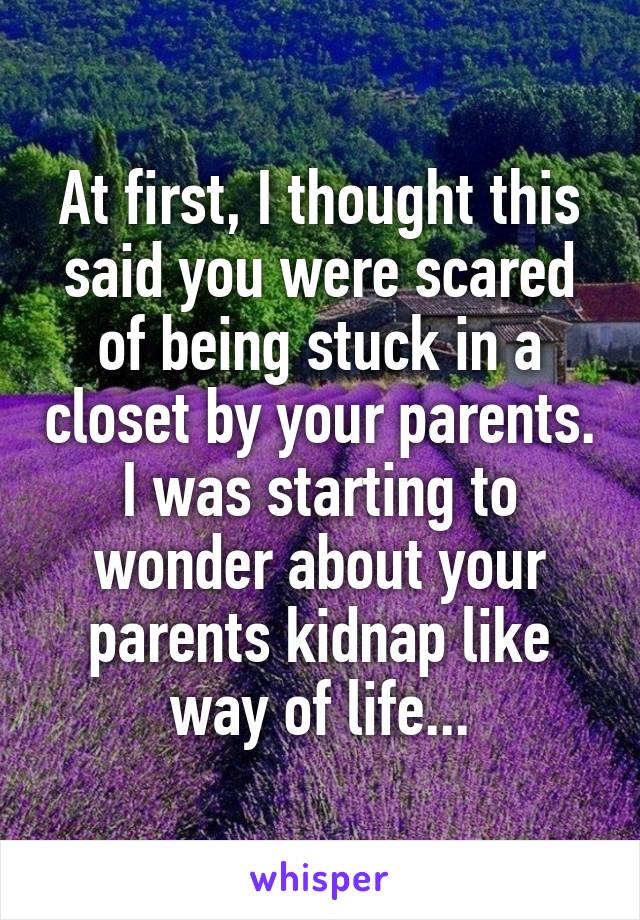 At first, I thought this said you were scared of being stuck in a closet by your parents. I was starting to wonder about your parents kidnap like way of life...