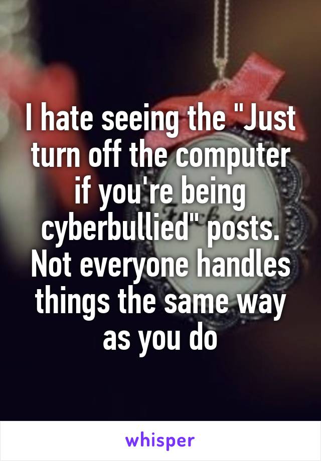 I hate seeing the "Just turn off the computer if you're being cyberbullied" posts. Not everyone handles things the same way as you do