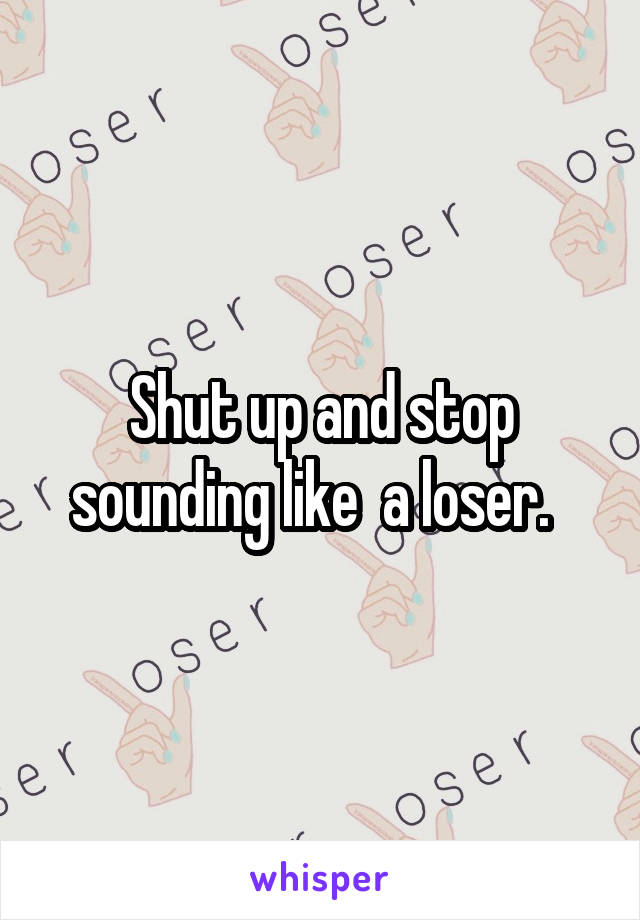 Shut up and stop sounding like  a loser.  