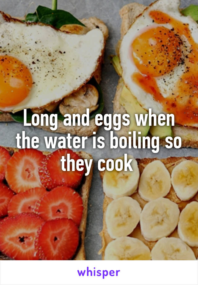 Long and eggs when the water is boiling so they cook 