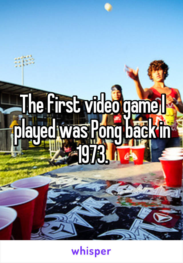 The first video game I played was Pong back in 1973.