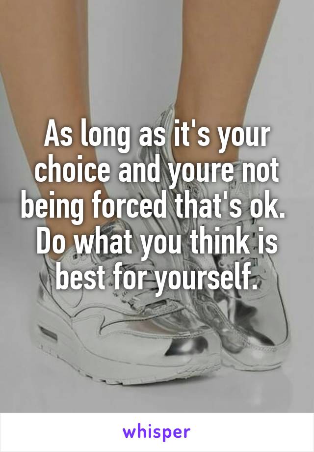 As long as it's your choice and youre not being forced that's ok. 
Do what you think is best for yourself.
