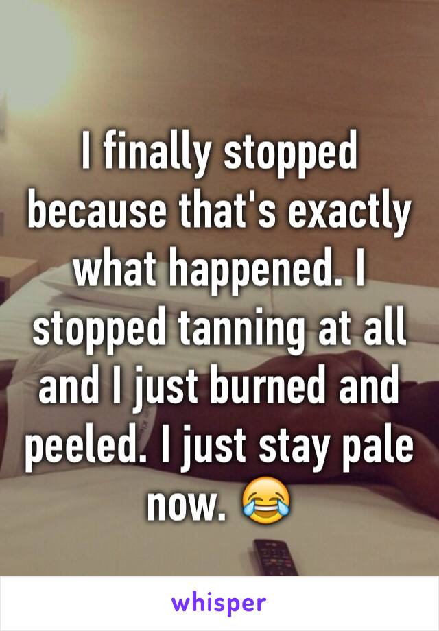 I finally stopped because that's exactly what happened. I stopped tanning at all and I just burned and peeled. I just stay pale now. 😂