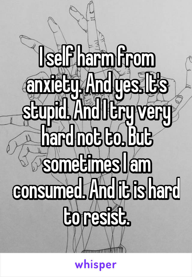 I self harm from anxiety. And yes. It's stupid. And I try very hard not to. But sometimes I am consumed. And it is hard to resist.