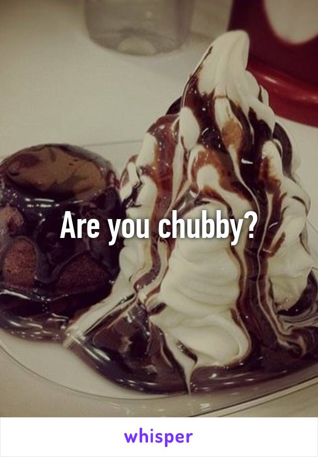 Are you chubby?
