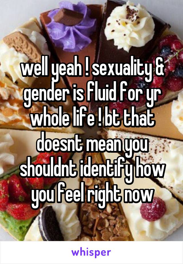 well yeah ! sexuality & gender is fluid for yr whole life ! bt that doesnt mean you shouldnt identify how you feel right now