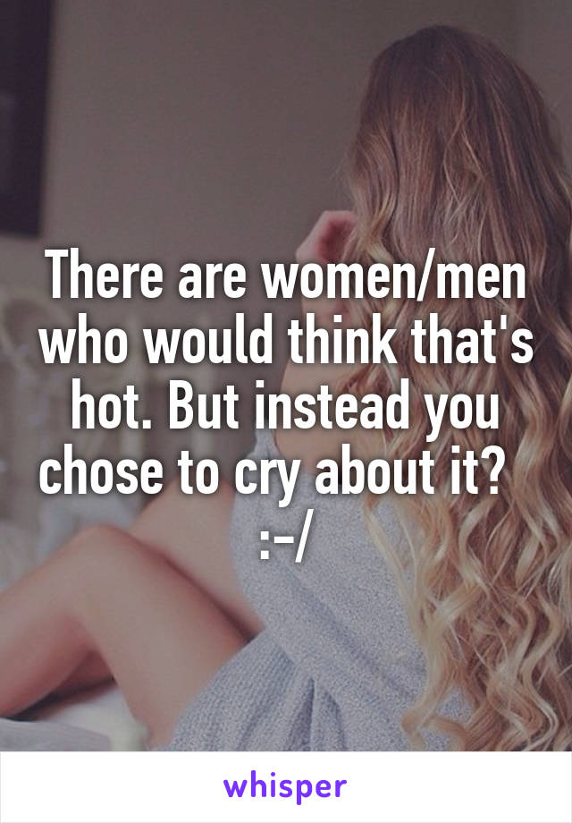 There are women/men who would think that's hot. But instead you chose to cry about it?   :-/
