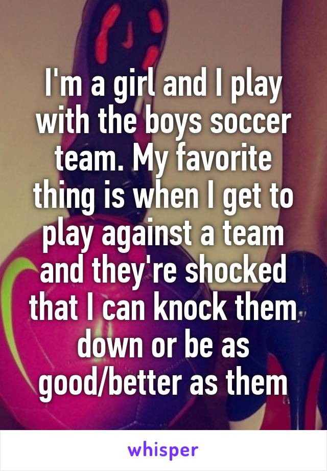 I'm a girl and I play with the boys soccer team. My favorite thing is when I get to play against a team and they're shocked that I can knock them down or be as good/better as them