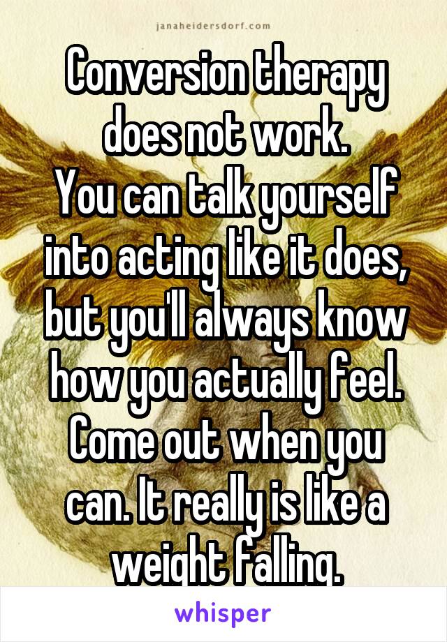 Conversion therapy does not work.
You can talk yourself into acting like it does, but you'll always know how you actually feel.
Come out when you can. It really is like a weight falling.