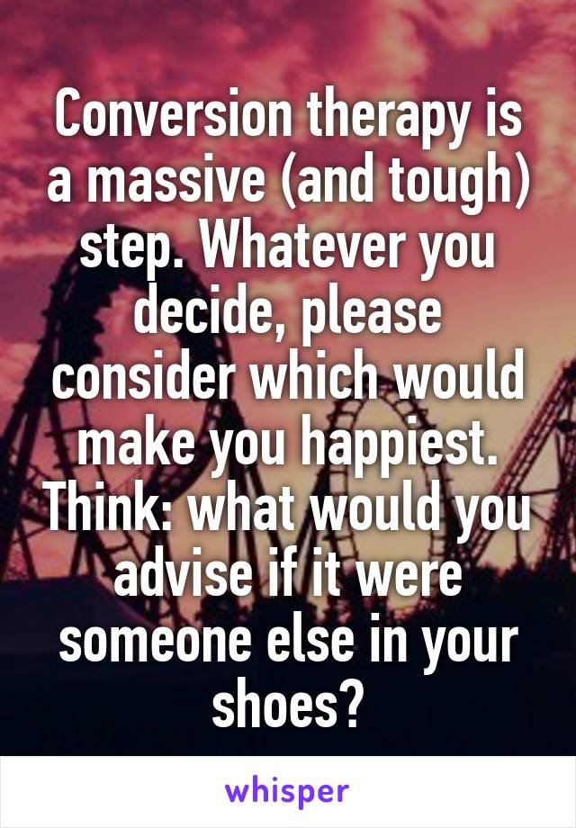 Conversion therapy is a massive (and tough) step. Whatever you decide, please consider which would make you happiest. Think: what would you advise if it were someone else in your shoes?