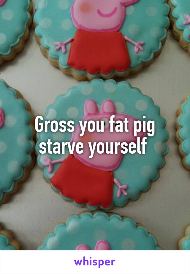 Gross you fat pig starve yourself 