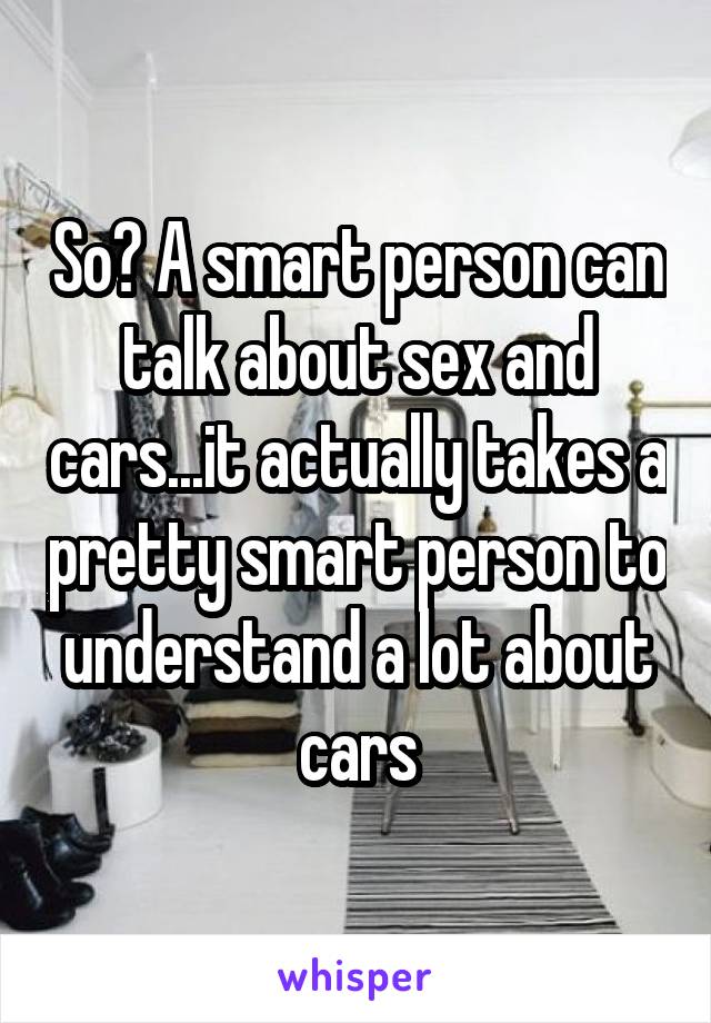 So? A smart person can talk about sex and cars...it actually takes a pretty smart person to understand a lot about cars