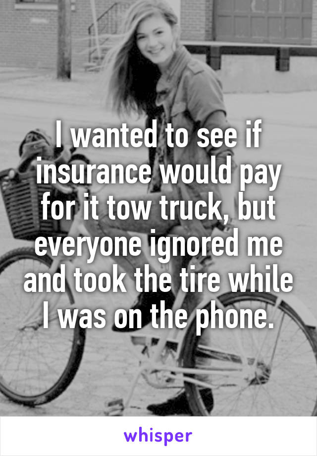 I wanted to see if insurance would pay for it tow truck, but everyone ignored me and took the tire while I was on the phone.