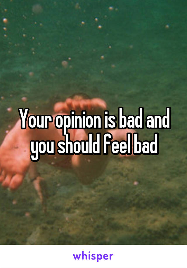 Your opinion is bad and you should feel bad