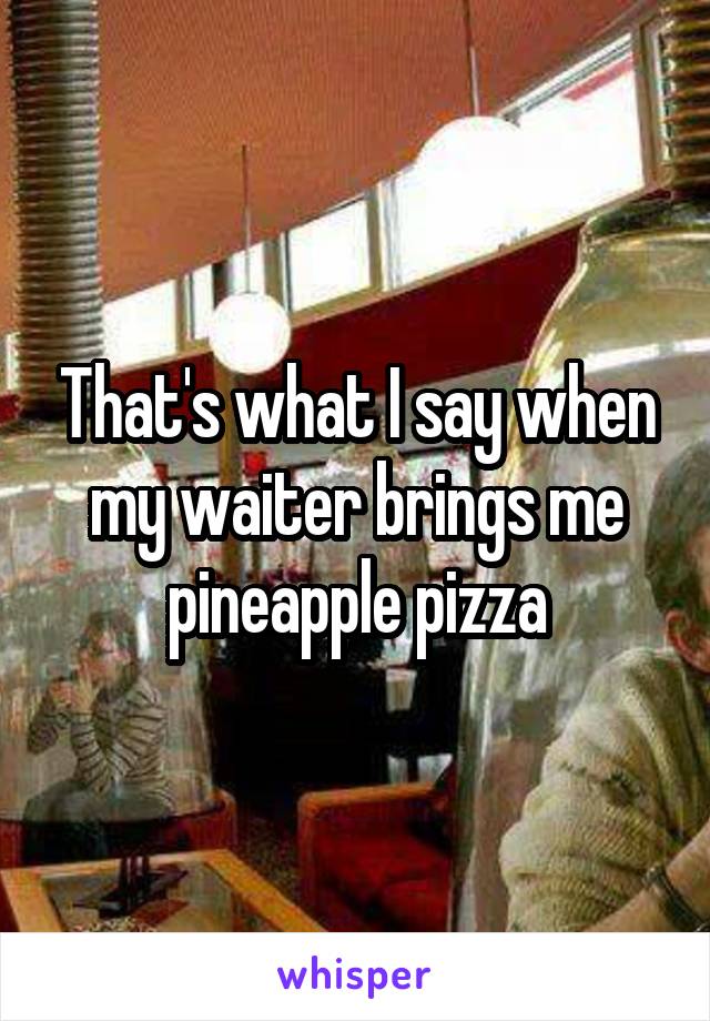 That's what I say when my waiter brings me pineapple pizza