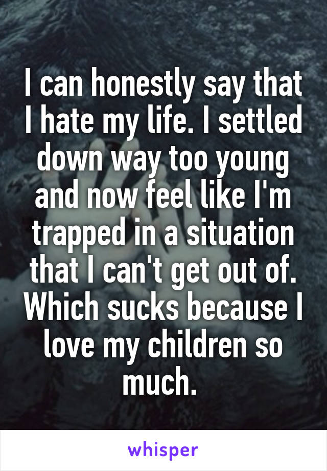 I can honestly say that I hate my life. I settled down way too young and now feel like I'm trapped in a situation that I can't get out of. Which sucks because I love my children so much. 