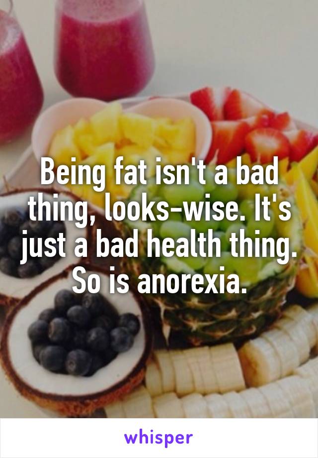 Being fat isn't a bad thing, looks-wise. It's just a bad health thing.  So is anorexia. 