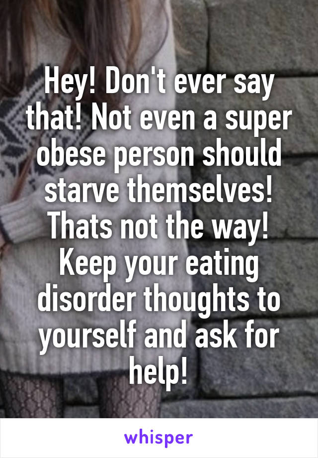 Hey! Don't ever say that! Not even a super obese person should starve themselves! Thats not the way! Keep your eating disorder thoughts to yourself and ask for help!