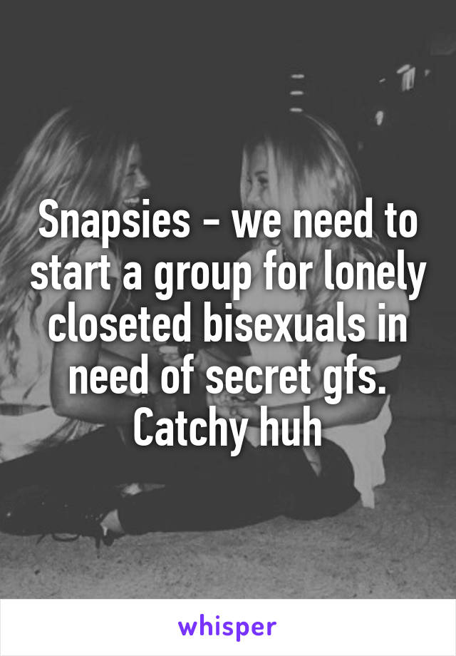 Snapsies - we need to start a group for lonely closeted bisexuals in need of secret gfs. Catchy huh