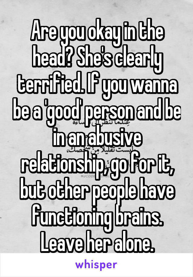 Are you okay in the head? She's clearly terrified. If you wanna be a 'good' person and be in an abusive relationship, go for it, but other people have functioning brains. Leave her alone.