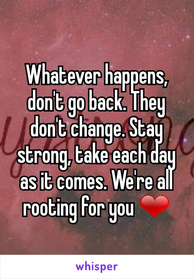 Whatever happens, don't go back. They don't change. Stay strong, take each day as it comes. We're all rooting for you ❤