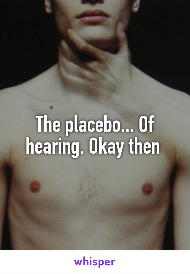 The placebo... Of hearing. Okay then 