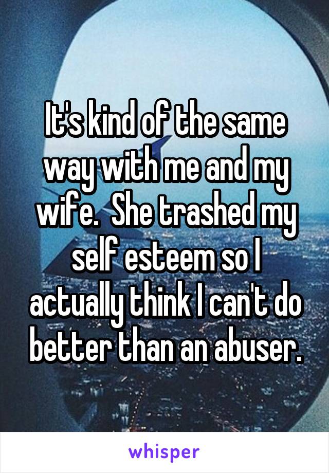 It's kind of the same way with me and my wife.  She trashed my self esteem so I actually think I can't do better than an abuser.