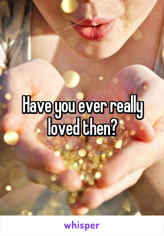 Have you ever really loved then?