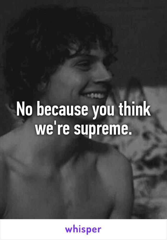 No because you think we're supreme.