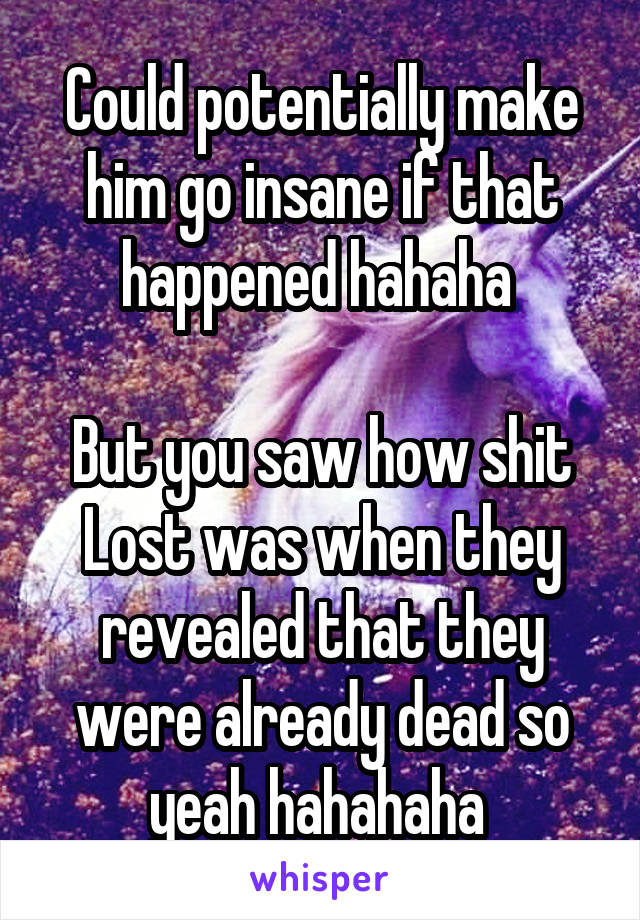 Could potentially make him go insane if that happened hahaha 

But you saw how shit Lost was when they revealed that they were already dead so yeah hahahaha 