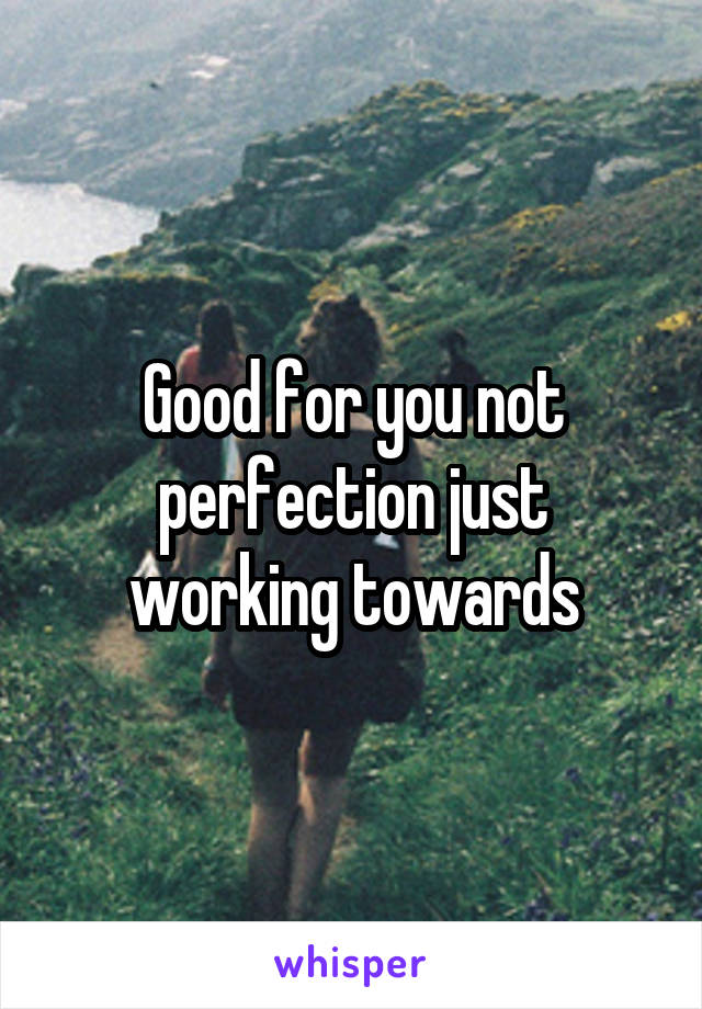 Good for you not perfection just working towards