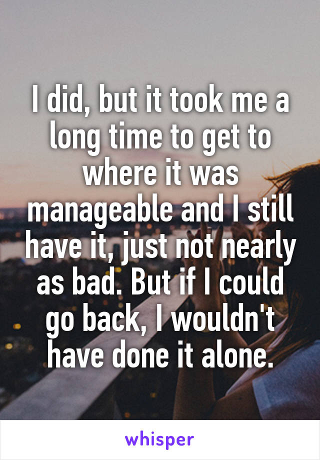 I did, but it took me a long time to get to where it was manageable and I still have it, just not nearly as bad. But if I could go back, I wouldn't have done it alone.