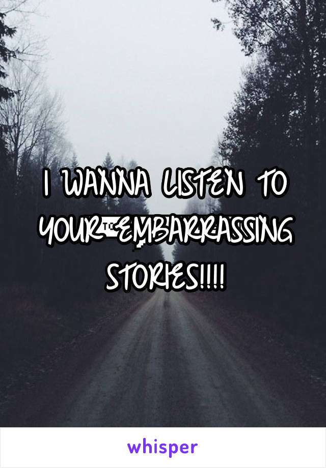 I WANNA LISTEN TO YOUR EMBARRASSING STORIES!!!!