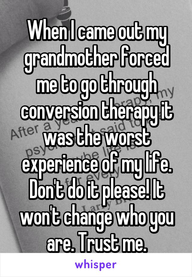 When I came out my grandmother forced me to go through conversion therapy it was the worst experience of my life. Don't do it please! It won't change who you are. Trust me.