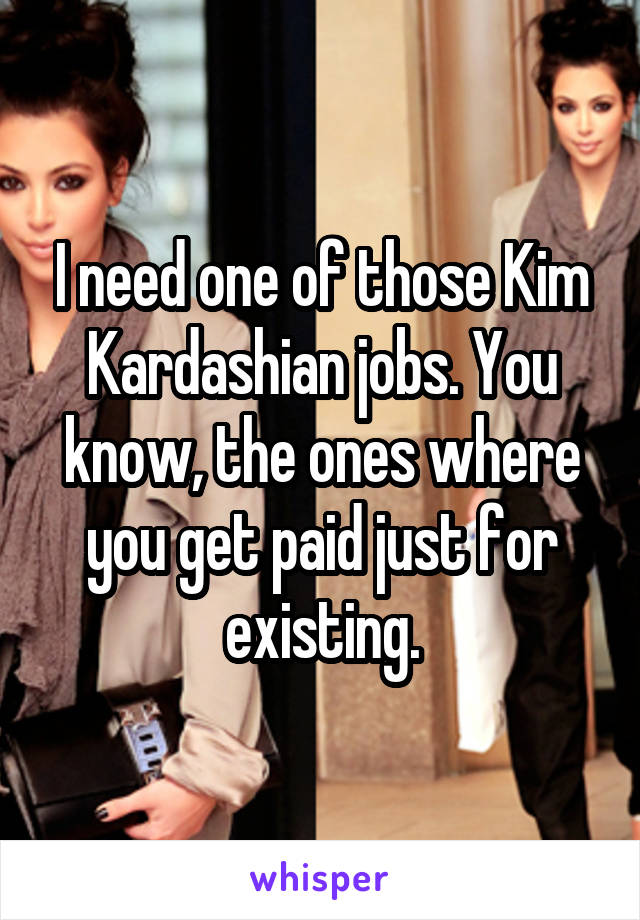 I need one of those Kim Kardashian jobs. You know, the ones where you get paid just for existing.