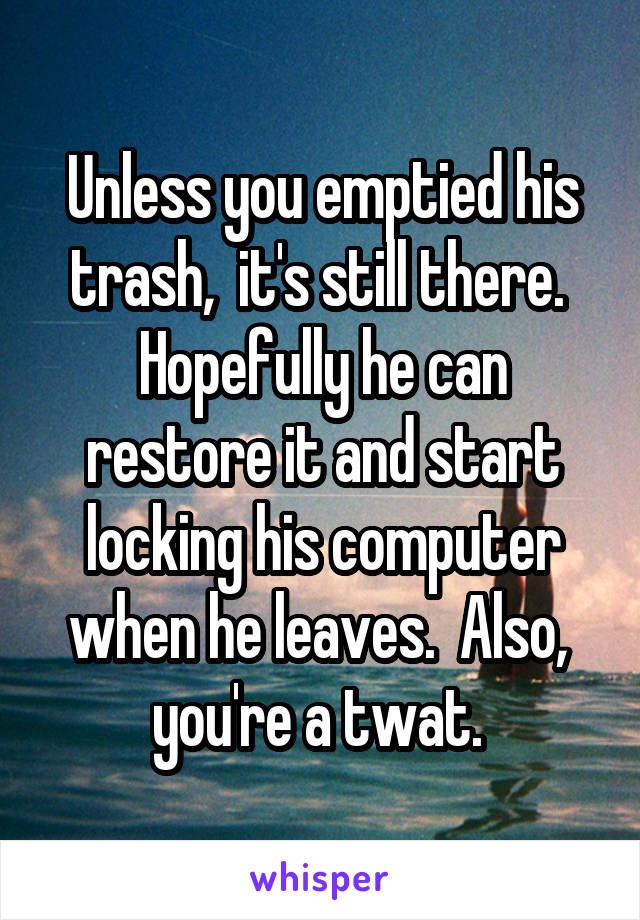 Unless you emptied his trash,  it's still there.  Hopefully he can restore it and start locking his computer when he leaves.  Also,  you're a twat. 