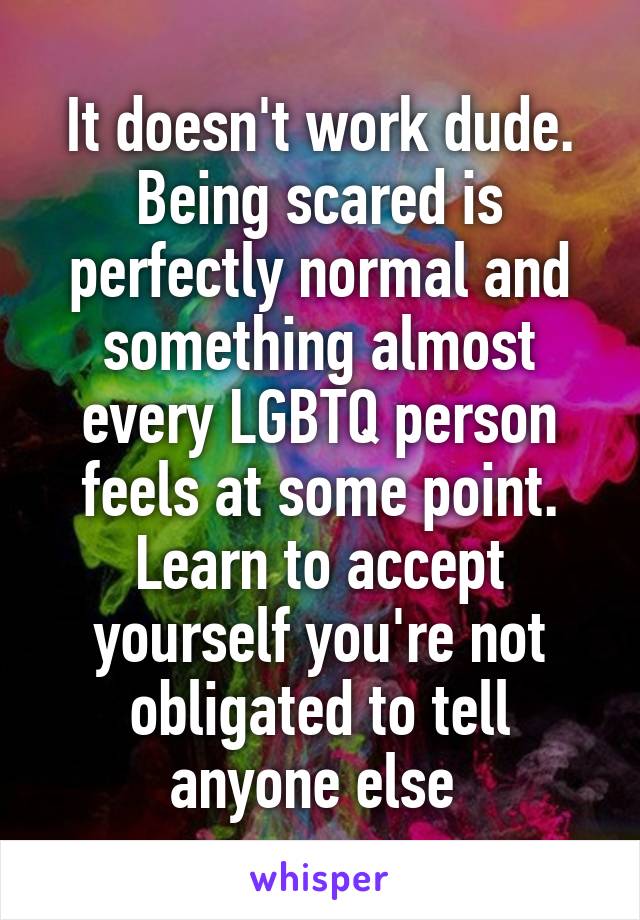 It doesn't work dude. Being scared is perfectly normal and something almost every LGBTQ person feels at some point. Learn to accept yourself you're not obligated to tell anyone else 