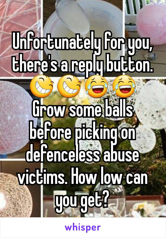 Unfortunately for you, there's a reply button. 😆😆😂😂 Grow some balls before picking on defenceless abuse victims. How low can you get?