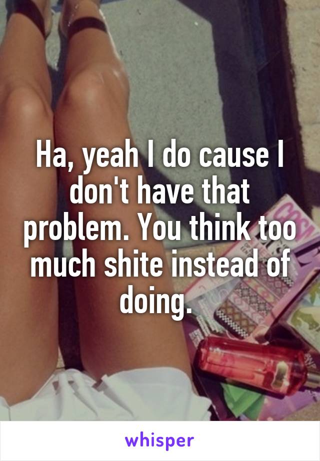 Ha, yeah I do cause I don't have that problem. You think too much shite instead of doing. 