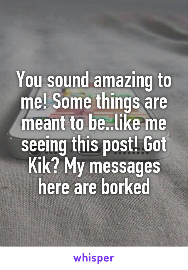 You sound amazing to me! Some things are meant to be..like me seeing this post! Got Kik? My messages here are borked