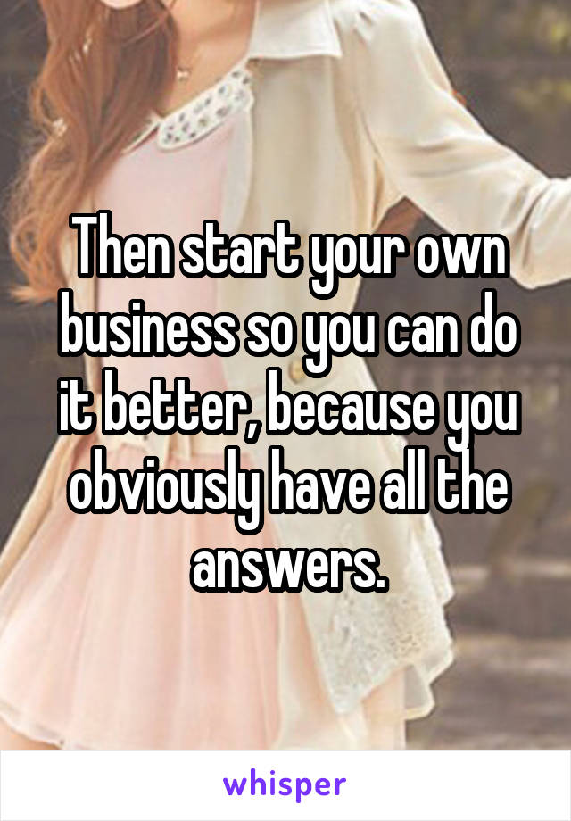 Then start your own business so you can do it better, because you obviously have all the answers.
