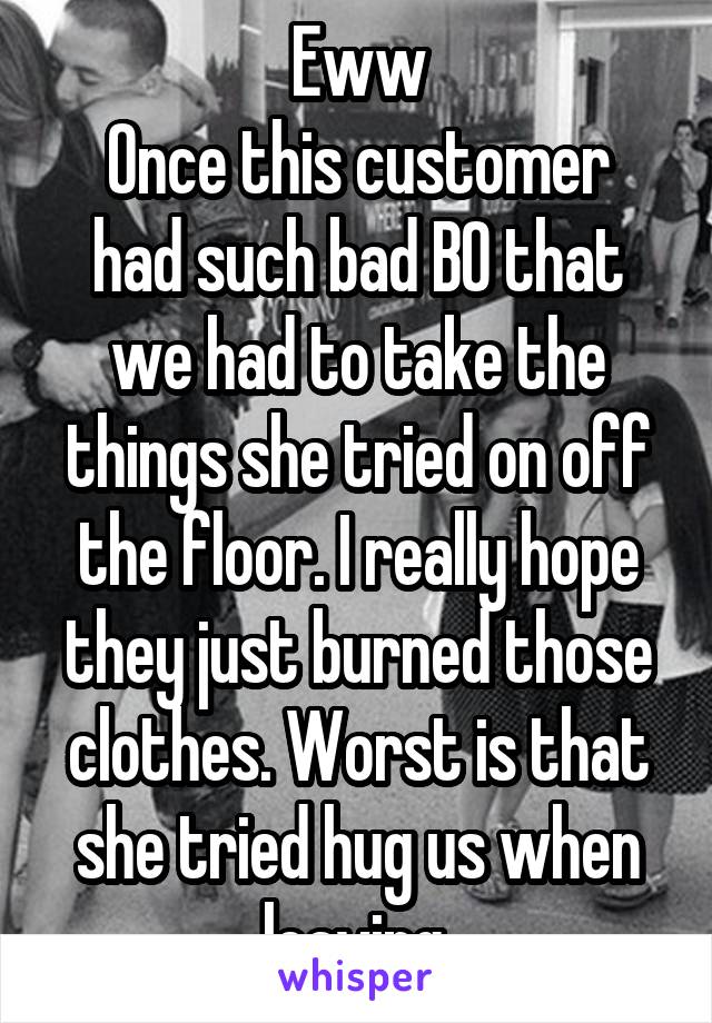 Eww
Once this customer had such bad BO that we had to take the things she tried on off the floor. I really hope they just burned those clothes. Worst is that she tried hug us when leaving.