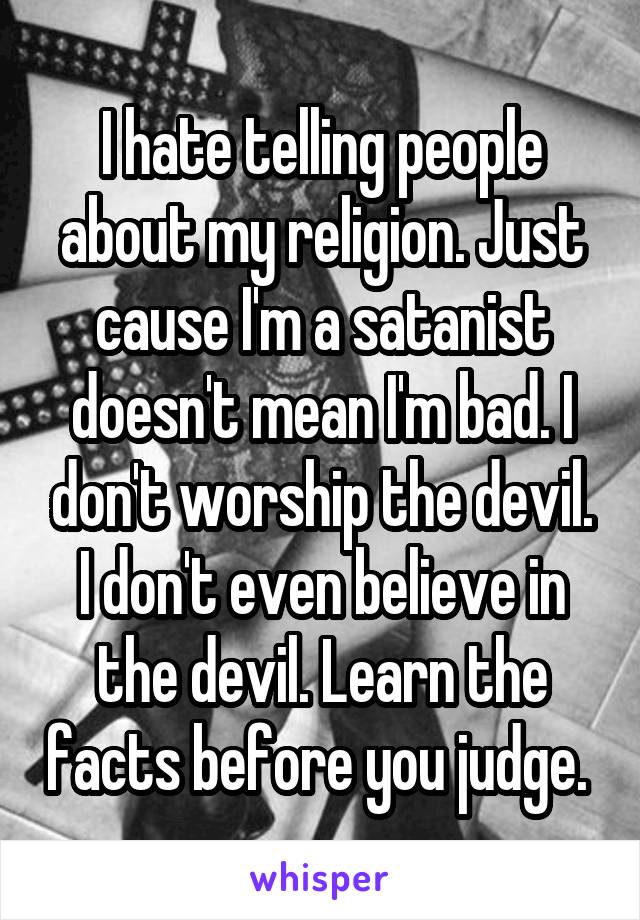 I hate telling people about my religion. Just cause I'm a satanist doesn't mean I'm bad. I don't worship the devil. I don't even believe in the devil. Learn the facts before you judge. 