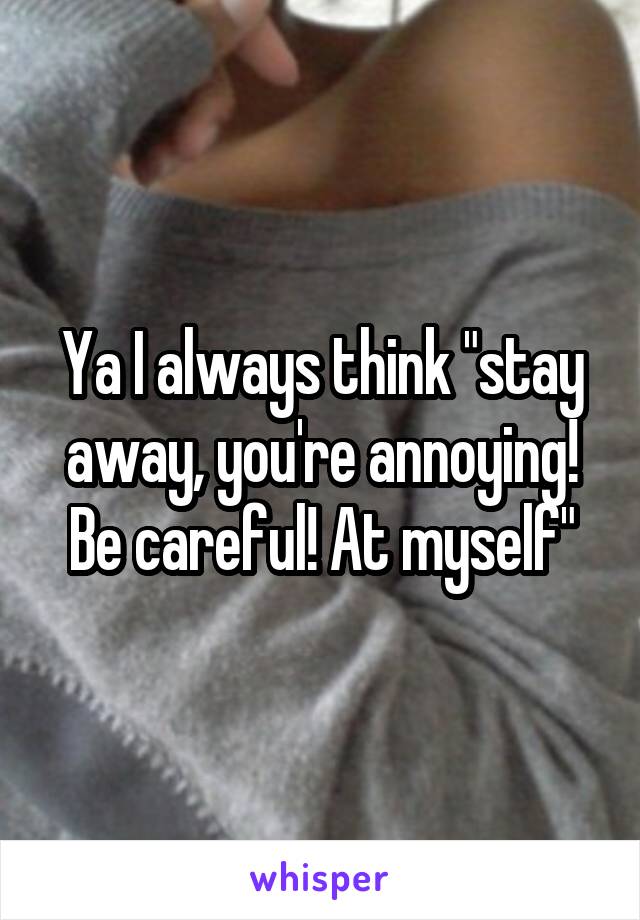 Ya I always think "stay away, you're annoying! Be careful! At myself"