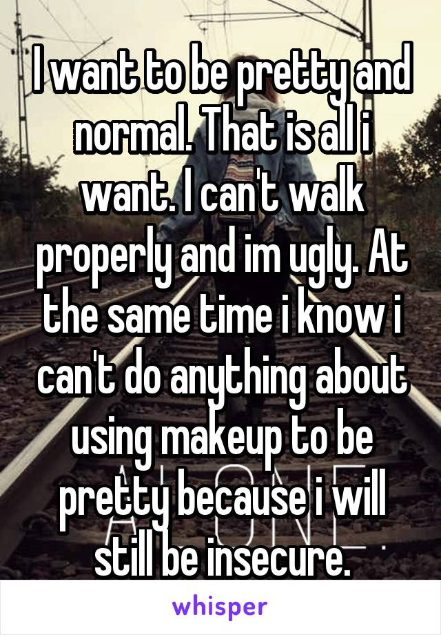 I want to be pretty and normal. That is all i want. I can't walk properly and im ugly. At the same time i know i can't do anything about using makeup to be pretty because i will still be insecure.