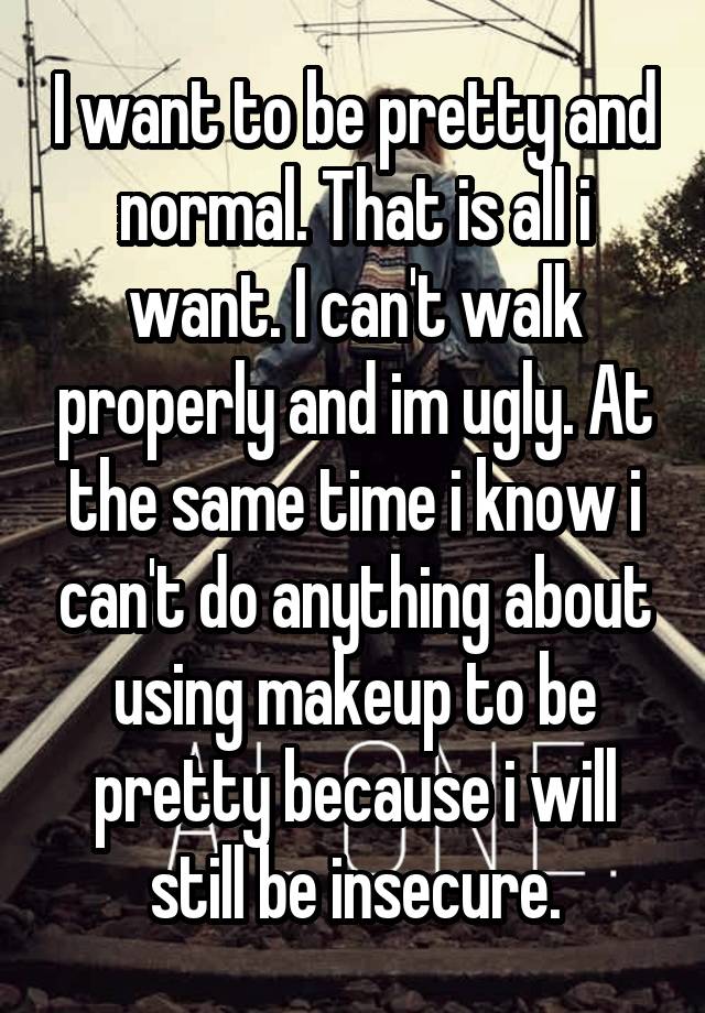 I want to be pretty and normal. That is all i want. I can't walk properly and im ugly. At the same time i know i can't do anything about using makeup to be pretty because i will still be insecure.