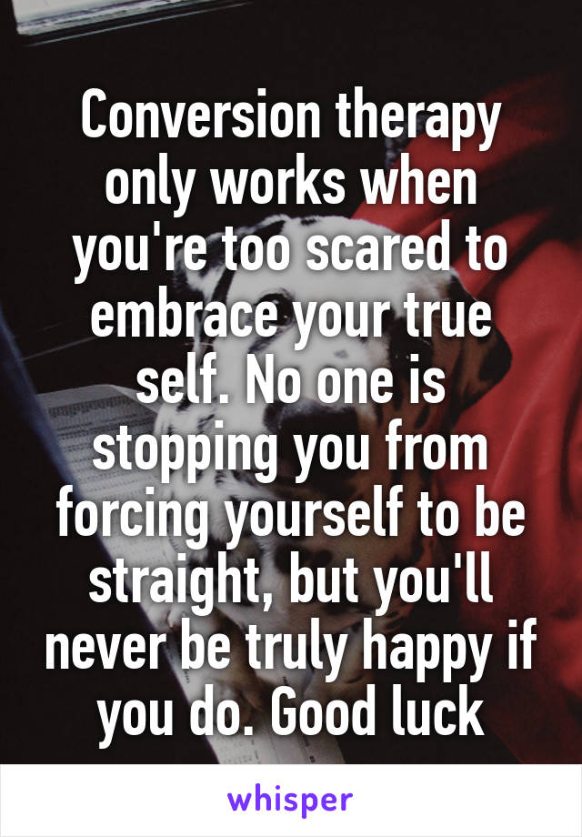 Conversion therapy only works when you're too scared to embrace your true self. No one is stopping you from forcing yourself to be straight, but you'll never be truly happy if you do. Good luck