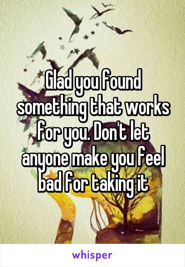 Glad you found something that works for you. Don't let anyone make you feel bad for taking it