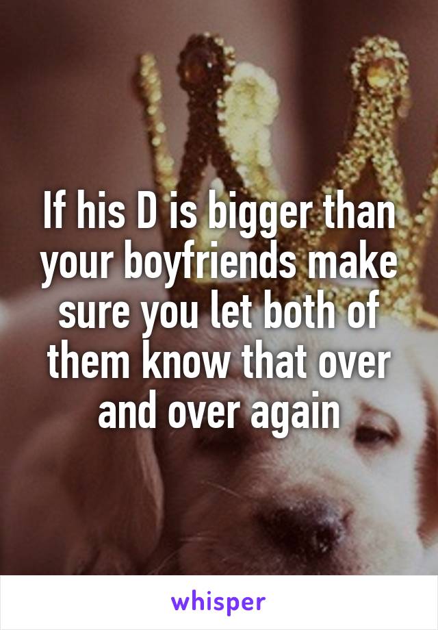 If his D is bigger than your boyfriends make sure you let both of them know that over and over again